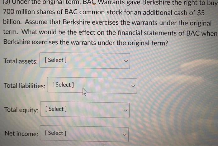 (3) Under the original term, BAÇ Warrants gave Berkshire the right to buy
700 million shares of BAC common stock for an additional cash of $5
billion. Assume that Berkshire exercises the warrants under the original
term. What would be the effect on the financial statements of BAC when
Berkshire exercises the warrants under the original term?
Total assets: [ Select ]
Total liabilities: [ Select ]
Total equity: [ Select]
Net income: [ Select ]
