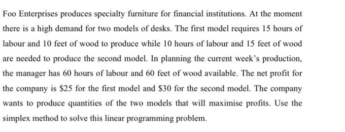 Foo Enterprises produces specialty furniture for financial institutions. At the moment
there is a high demand for two models of desks. The first model requires 15 hours of
labour and 10 feet of wood to produce while 10 hours of labour and 15 feet of wood
are needed to produce the second model. In planning the current week's production,
the manager has 60 hours of labour and 60 feet of wood available. The net profit for
the company is $25 for the first model and $30 for the second model. The company
wants to produce quantities of the two models that will maximise profits. Use the
simplex method to solve this linear programming problem.
