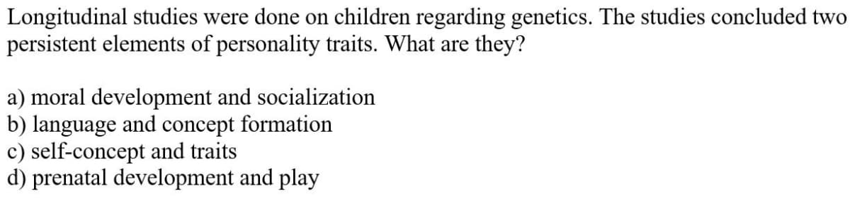 Longitudinal studies were done on children regarding genetics. The studies concluded two
persistent elements of personality traits. What are they?
a) moral development and socialization
b) language and concept formation
c) self-concept and traits
d) prenatal development and play
