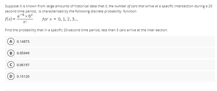 Suppose it is known from large amounts of historical data that X, the number of cars that arrive ot a specific intersection during a 20
second time period, is characterized by the following discrete probability function
f(x) = -
x!
for x = 0, 1, 2, 3..
Find the probability that in a specific 20-second time period, less than 3 cars arrive at the inter-section.
A) 0.14873
0.05949
0.06197
0.15120
