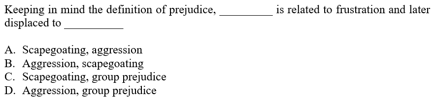 is related to frustration and later
Keeping in mind the definition of prejudice,
displaced to
A. Scapegoating, aggression
B. Aggression, scapegoating
C. Scapegoating, group prejudice
D. Aggression, group prejudice
