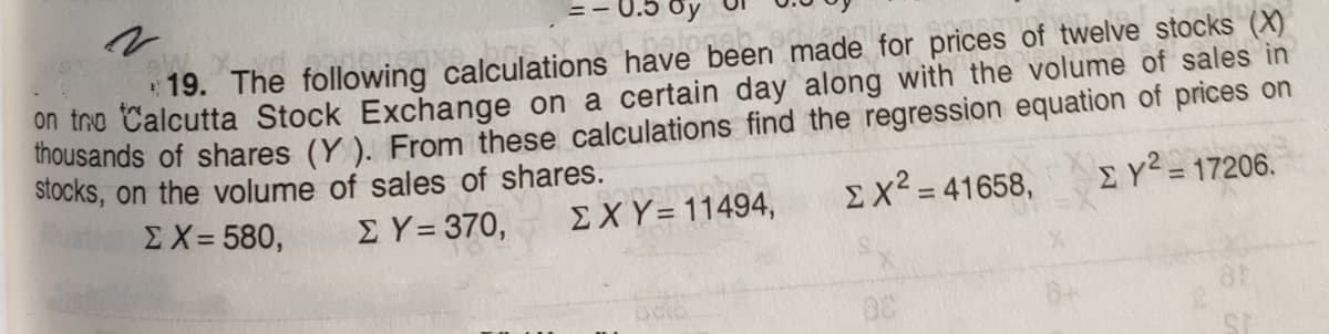 19. The following calculations have been made for prices of twelve stocks (X)
on tro Calcutta Stock Exchange on a certain day along with the volume of sales in
inousands of shares (Y ). From these calculations find the regression equation of prices on
stocks, on the volume of sales of shares.
ΣΧ= 580,
ΣΥ- 370,
Ex? = 41658,
EY² = 17206.
EXY=11494,
%3D
