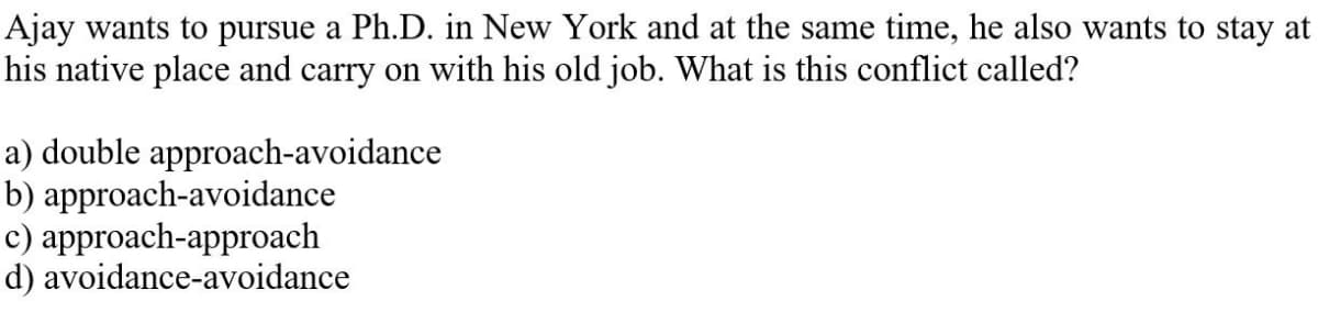 Ajay wants to pursue a Ph.D. in New York and at the same time, he also wants to stay at
his native place and carry on with his old job. What is this conflict called?
a) double approach-avoidance
b) approach-avoidance
с) аpproach-approach
d) avoidance-avoidance
