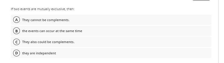 If two events are mutually exclusive, then:
A They cannot be complements.
B) the events can occur at the same time
They also could be complements.
they are independent

