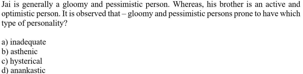 Jai is generally a gloomy and pessimistic person. Whereas, his brother is an active and
optimistic person. It is observed that – gloomy and pessimistic persons prone to have which
type of personality?
a) inadequate
b) asthenic
c) hysterical
d) anankastic
