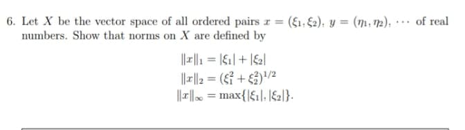 6. Let X be the vector space of all ordered pairs r = (f1, €2), y = (m, 12), ·…· of real
numbers. Show that norms on X are defined by
||| = |61|+ |&2|
|||2 = (s? + 3)/2
||-. = max{|f1|, |S2]}.
%3D
