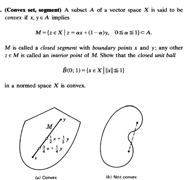 • (Convex set, segment) A subset A of a vector space X is said to be
convex if x, y e A implies
M={ze X|z= ax +(1-a)y, 0SaS1}c A.
M is called a closed segment with boundary points x and y; any other
ze M is called an interior point of M. Show that the closed unit ball
B(0; 1) ={x € X| |x||S 1}
in a normed space X is convex.
M
(a) Convex
(b) Not convex
