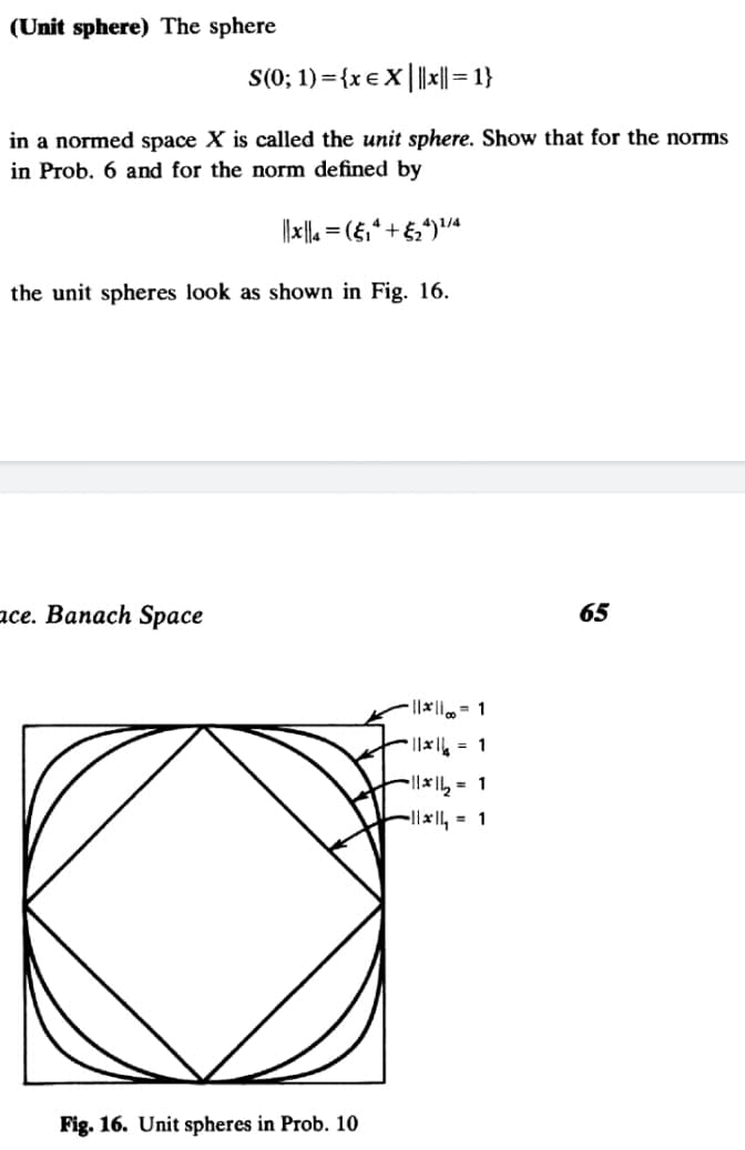 (Unit sphere) The sphere
S(0; 1) ={x e X |||| = 1}
in a normed space X is called the unit sphere. Show that for the norms
in Prob. 6 and for the norm defined by
%3D
the unit spheres look as shown in Fig. 16.
асе. Вапаch Spасе
65
||* = 1
||x = 1
l|x1, = 1
-l|x, = 1
Fig. 16. Unit spheres in Prob. 10
