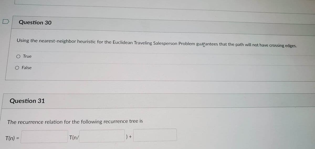 Question 30
Using the nearest-neighbor heuristic for the Euclidean Traveling Salesperson Problem guarantees that the path will not have crossing edges.
True
T(n) =
=
False
Question 31
The recurrence relation for the following recurrence tree is
T(n/
) +