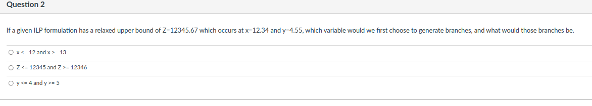 Question 2
If a given ILP formulation has a relaxed upper bound of Z=12345.67 which occurs at x-12.34 and y=4.55, which variable would we first choose to generate branches, and what would those branches be.
O x <= 12 and x >= 13
O Z <= 12345 and Z >= 12346
Oy <= 4 and y >= 5