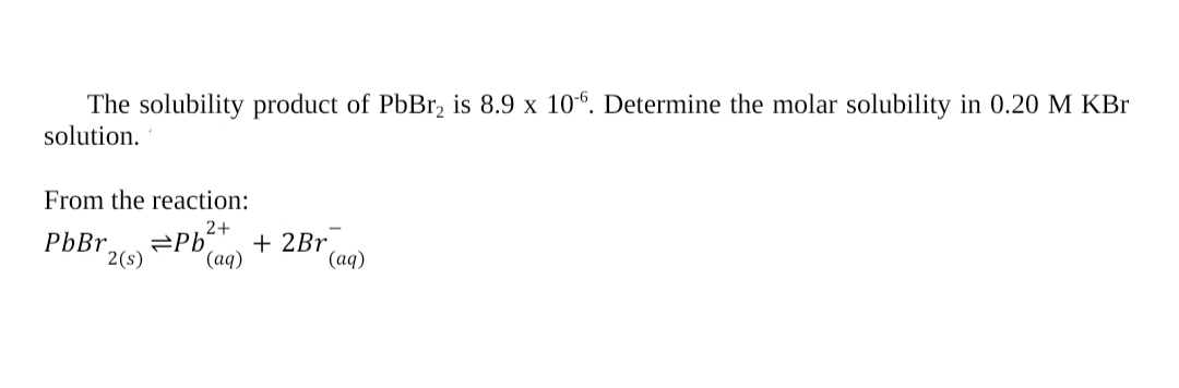 The solubility product of PbBr, is 8.9 x 10°. Determine the molar solubility in 0.20 M KBr
solution.
From the reaction:
2+
PbBr.
2(s)
+ 2Br
(аq)
(аq)
