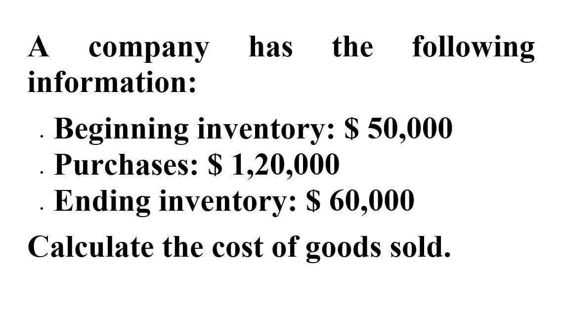 A
company has the following
information:
•
Beginning inventory: $ 50,000
Purchases: $ 1,20,000
Ending inventory: $ 60,000
Calculate the cost of goods sold.