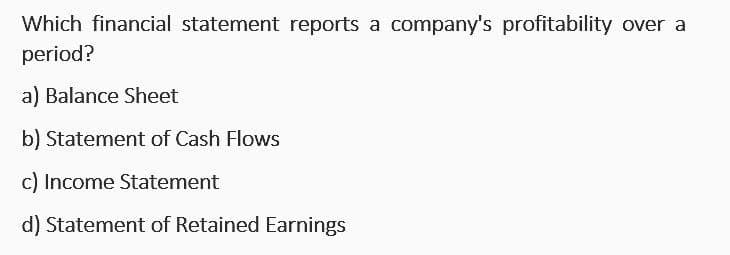 Which financial statement reports a company's profitability over a
period?
a) Balance Sheet
b) Statement of Cash Flows
c) Income Statement
d) Statement of Retained Earnings