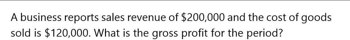 A business reports sales revenue of $200,000 and the cost of goods
sold is $120,000. What is the gross profit for the period?