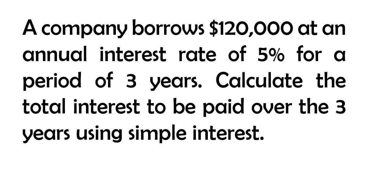 A company borrows $120,000 at an
annual interest rate of 5% for a
period of 3 years. Calculate the
total interest to be paid over the 3
years using simple interest.