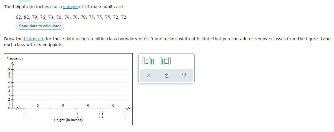 The heights (in inches) for a sample of 14 male adults are
62, 82, 79, 76, 73, 70, 79, 79, 79, 75, 75, 75, 72, 72
Send data to calculator
Draw the histogram for these data using an initial class boundary of 61.5 and a class width of 6. Note that you can add or remove classes from the figure. Label
each class with its endpoints.
Frequency
Height (in inches)
