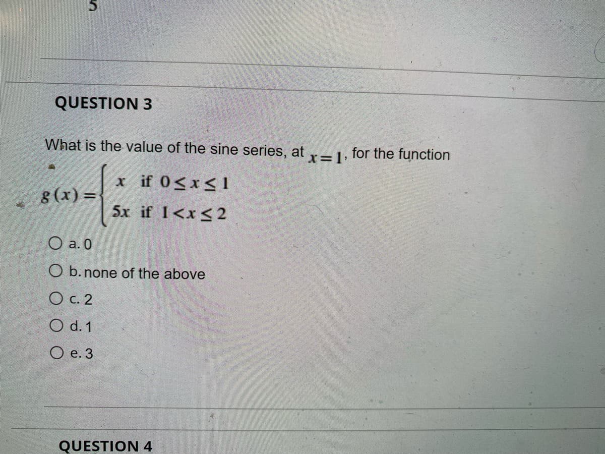 QUESTION 3
What is the value of the sine series, at r- 1, for the function
x if 0<x< 1
8 (x) =
5x if I<x<2
O a. 0
O b. none of the above
O c. 2
O d. 1
O e. 3
QUESTION 4
