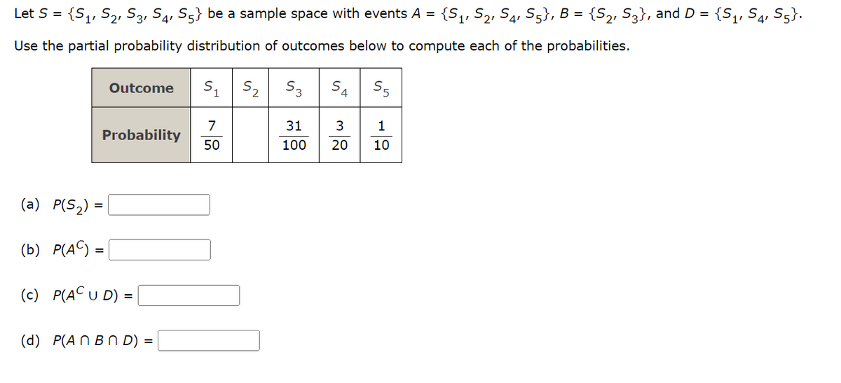 Let S = {S₁, S₂, S3, S4, S5} be a sample space with events A = {S₁, S₂, S4, S5}, B = {S2, S3}, and D = {S₁, S4, S5}.
Use the partial probability distribution of outcomes below to compute each of the probabilities.
Outcome
Probability
(a) P(S₂) =
(b) P(AC) =
(c) P(AC U D) =
(d) P(An BND) =
S₁
7
50
S₂ S3
31
100
S4
3
20
1
10