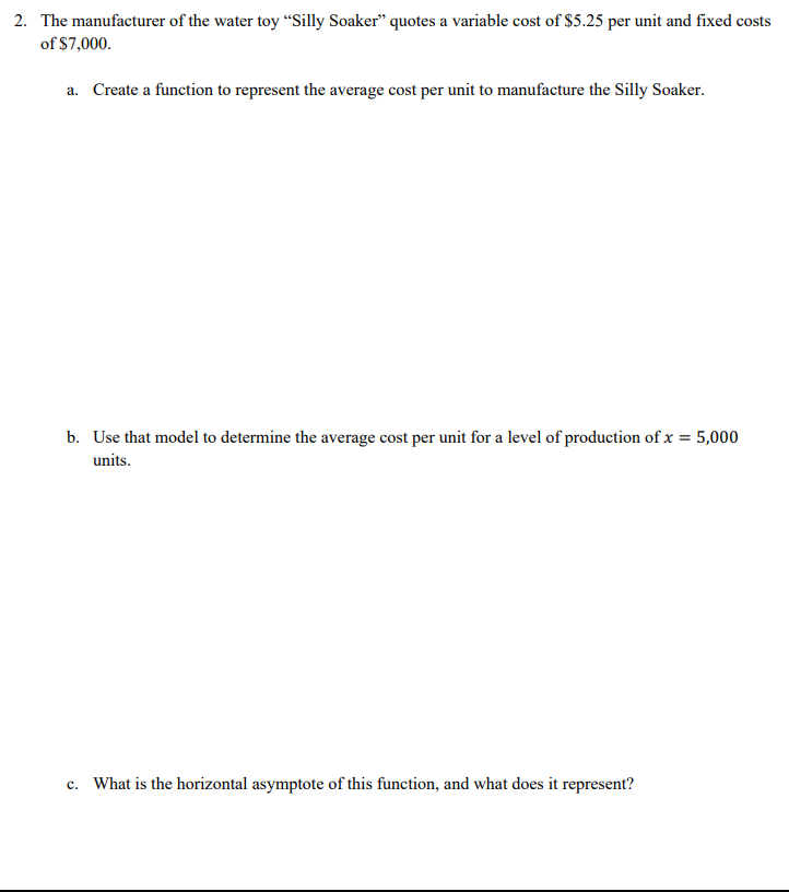 2. The manufacturer of the water toy "Silly Soaker" quotes a variable cost of $5.25 per unit and fixed costs
of $7,000.
a. Create a function to represent the average cost per unit to manufacture the Silly Soaker.
b. Use that model to determine the average cost per unit for a level of production of x = 5,000
units.
c. What is the horizontal asymptote of this function, and what does it represent?