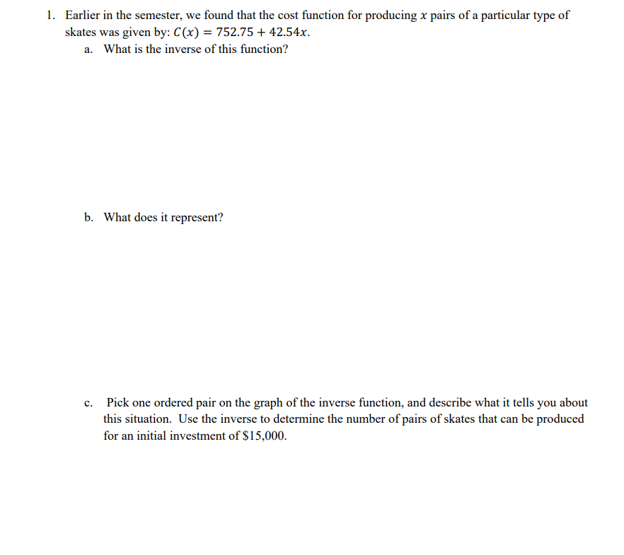 1. Earlier in the semester, we found that the cost function for producing x pairs of a particular type of
skates was given by: C(x) = 752.75 + 42.54x.
a. What is the inverse of this function?
b. What does it represent?
c. Pick one ordered pair on the graph of the inverse function, and describe what it tells you about
this situation. Use the inverse to determine the number of pairs of skates that can be produced
for an initial investment of $15,000.