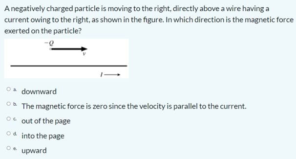 A negatively charged particle is moving to the right, directly above a wire having a
current owing to the right, as shown in the figure. In which direction is the magnetic force
exerted on the particle?
O a downward
Ob The magnetic force is zero since the velocity is parallel to the current.
Oc out of the page
Od into the page
Oe upward
