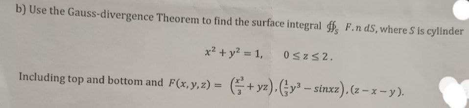 b) Use the Gauss-divergence Theorem to find the surface integral ff, F.n ds, where S is cylinder
x² + y² = 1,
0 ≤z≤ 2.
Including top and bottom and F(x, y, z) = (+yz), (y³ – sinxz), (z - x - y).