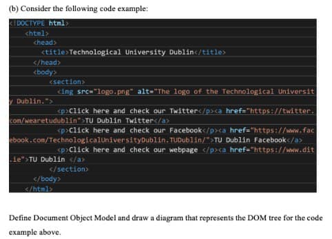 (b) Consider the following code example:
<!DOCTYPE html>
<html>
<head>
<title>Technological University Dublin</title>
</head>
<body>
<section>
<img src="logo.png" alt="The logo of the Technological Universit
y Dublin.">
<p>Click here and check our Twitter</p><a href="https://twitter.
Dublin Twitter</a>
<p>Click here and check our Facebook</p><a href="https://www.fac
ebook.com/Technological University Dublin. TUDublin/">TU Dublin Facebook</a>
<p>Click here and check our webpage </p><a href="https://www.dit
ie">TU Dubl </a>
</section>
com/wearetudublin">TU
</body>
</html>
Define Document Object Model and draw a diagram that represents the DOM tree for the code
example above.