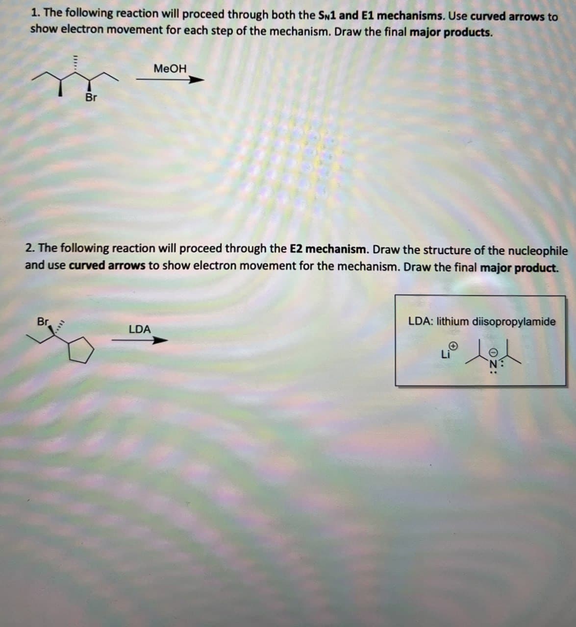 1. The following reaction will proceed through both the SN1 and E1 mechanisms. Use curved arrows to
show electron movement for each step of the mechanism. Draw the final major products.
Br
MeOH
2. The following reaction will proceed through the E2 mechanism. Draw the structure of the nucleophile
and use curved arrows to show electron movement for the mechanism. Draw the final major product.
Br
LDA
LDA: lithium diisopropylamide
Θ
Li