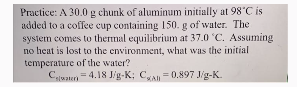 Practice: A 30.0 g chunk of aluminum initially at 98°C is
added to a coffee cup containing 150. g of water. The
system comes to thermal equilibrium at 37.0 °C. Assuming
no heat is lost to the environment, what was the initial
temperature of the water?
Cs(water) = 4.18 J/g-K; Cs(Al) = 0.897 J/g-K.