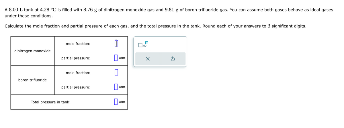 A 8.00 L tank at 4.28 °C is filled with 8.76 g of dinitrogen monoxide gas and 9.81 g of boron trifluoride gas. You can assume both gases behave as ideal gases
under these conditions.
Calculate the mole fraction and partial pressure of each gas, and the total pressure in the tank. Round each of your answers to 3 significant digits.
dinitrogen monoxide
boron trifluoride
mole fraction:
partial pressure:
mole fraction:
partial pressure:
Total pressure in tank:
00
0
atm
atm
atm
0x10
X