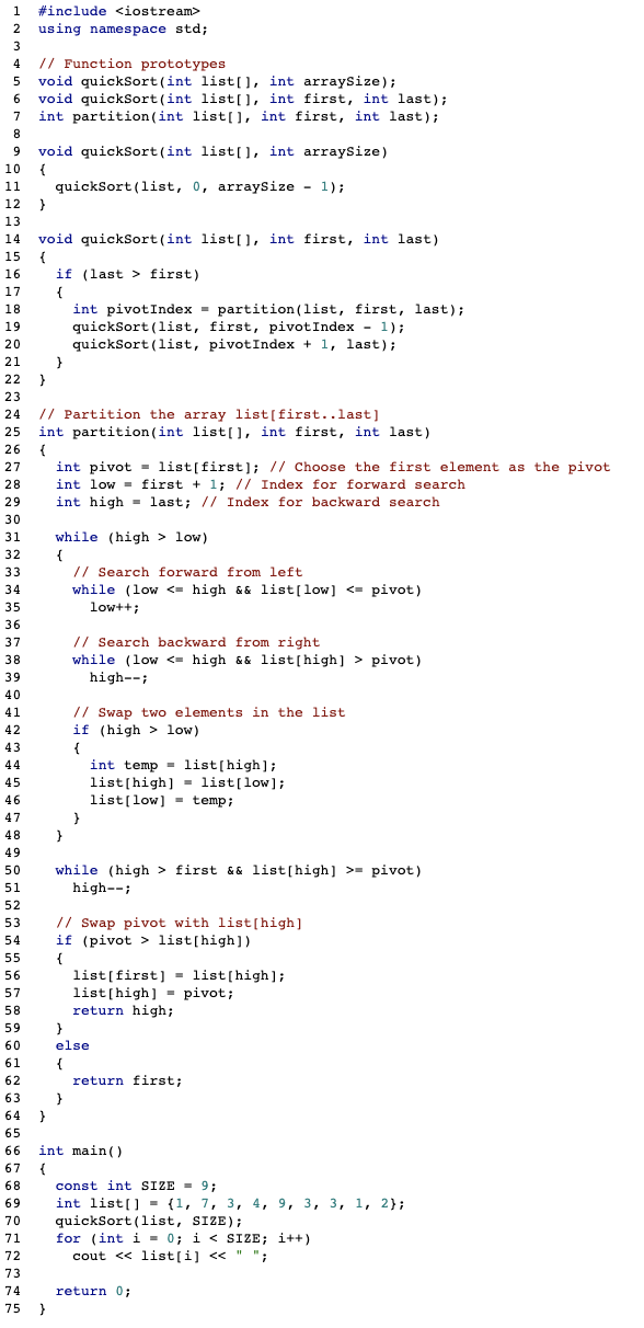 1
#include <iostream>
using namespace std;
3
// Function prototypes
void quickSort(int list[], int arraysize);
void quickSort (int list[), int first, int last);
int partition(int list[], int first, int last);
4
6.
7
8.
void quickSort(int list[], int arraysize)
{
quickSort (list, 0, arraysize - 1);
9
10
11
12
13
void quickSort (int list[], int first, int last)
15
14
16
if (last > first)
17
{
18
int pivotIndex - partition(list, first, last);
quickSort (list, first, pivotIndex - 1);
quickSort (list, pivotIndex + 1, 1last);
19
20
21
22
23
// Partition the array list[first..last]
int partition (int list[U, int first, int last)
24
25
26
{
int pivot = list[first]; // Choose the first element as the pivot
int low = first + 1; // Index for forward search
27
28
29
int high - last; // Index for backward search
30
31
while (high > low)
32
{
// Search forward from left
while (low <= high && list[low] <= pivot)
low++;
33
34
35
36
// Search backward from right
while (low <- high && list[high] > pivot)
37
38
39
high--;
40
// Swap two elements in the list
if (high > low)
41
42
43
{
44
int temp = list[high];
list(high] = list[low];
list(low] - temp;
45
46
47
48
}
49
while (high > first && list[high] >= pivot)
high--;
50
51
52
// Swap pivot with list[high]
if (pivot > list[high])
53
54
55
{
list[first] - list[high];
list[high] = pivot;
return high;
56
57
58
59
60
else
61
{
62
return first;
63
}
64
65
int main()
67
66
const int SIZE = 9;
int list[] = {1, 7, 3, 4, 9, 3, 3, 1, 2};
quickSort (list, SIZE);
for (int i - 0; i < SIZE; i++)
cout <« list[i] <<
68
69
70
71
72
%3D
";
73
74
return 0;
75
