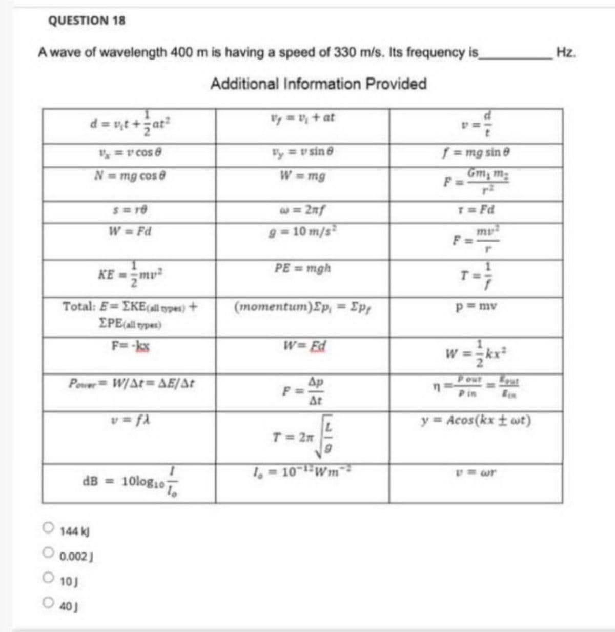 QUESTION 18
A wave of wavelength 400 m is having a speed of 330 m/s. Its frequency is
Additional Information Provided
d=v₁t+at²
V/₁ = v' cos 8
N = mg cos 8
KE=mv²
Total: E=EKE (all types) +
EPE (all types)
F==-kx
S=10
W = Fd
Power W/At=AE/At
40J
144 kj
0.002 J
10)
v=fλ
dB = 10logio To
Vy = V₂ + at
y = v sin 8
W = mg
@= 2nf
g= 10 m/s²
PE = mgh
(momentum)Ep, = Ep
W= Ed
Ap
At
T = 2m
1 = 10-¹¹ Wm
n
f = mg sin 8
Gm₂ m₂
F
T=Fd
r
1
p=mv
1
W = = kx²
Pout
Pin
y = Acos(kx ±wt)
Hz.