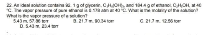 22. An ideal solution contains 92. 1g of glycerin, C,H,(OH),, and 184.4 g of ethanol, C,H,OH, at 40
°C. The vapor pressure of pure ethanol is 0.178 atm at 40 °C. What is the molality of the solution?
What is the vapor pressure of a solution?
5.43 m, 57.86 torr
D. 5.43 m, 23.4 torr
B. 21.7 m, 90.34 torr
C. 21.7 m, 12.56 torr
