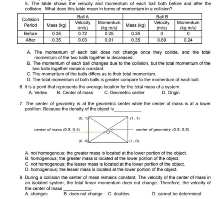 5. The table shows the velocity and momentum of each ball both before and after the
collision. What does this table mean in terms of momentum in a collision?
Ball A
Velocity
(m/s)
0.72
0.03
Ball B
Velocity
(m/s)
Collision
Momentum
(kg.m/s)
0.25
0.01
Momentum
(kg.m/s)
Period
Mass (kg)
Mass (kg)
Before
After
0.35
0.35
0.35
0.35
0.69
0.24
A. The momentum of each ball does not change once they collide, and the total
momentum of the two balls together is decreased.
B. The momentum of each ball changes due to the collision, but the total momentum of the
two balls together remains constant.
C. The momentum of the balls differs as to their total momentum.
D. The total momentum of both balls is greater compare to the momentum of each ball.
6. It is a point that represents the average location for the total mass of a system.
A. Vertex
B. Center of mass
C. Geometric center
D. Origin
7. The center of geometry is at the geometric center while the center of mass is at a lower
position. Because the density of the object is_
(0. 1
(1, 1)
center of mass (0.5, 0.4)
center of geometry (0.5, 0.5)
(0. oL
lt. o)
A. not homogenous; the greater mass is located at the lower portion of the object.
B. homogenous; the greater mass is located at the lower portion of the object.
C. not homogenous; the lesser mass is located at the lower portion of the object.
D. homogenous; the lesser mass is located at the lower portion of the object.
8. During a collision the center of mass remains constant. The velocity of the center of mass in
an isolated system, the total linear momentum does not change. Therefore, the velocity of
the center of mass
A. changes
B. does not change C. doubles
D. cannot be determined
