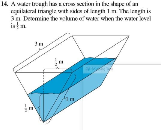 14. A water trough has a cross section in the shape of an
equilateral triangle with sides of length 1 m. The length is
3 m. Determine the volume of water when the water level
is z m.
3 m
m
* Snipping Tol
1 m
1/2
-/2
