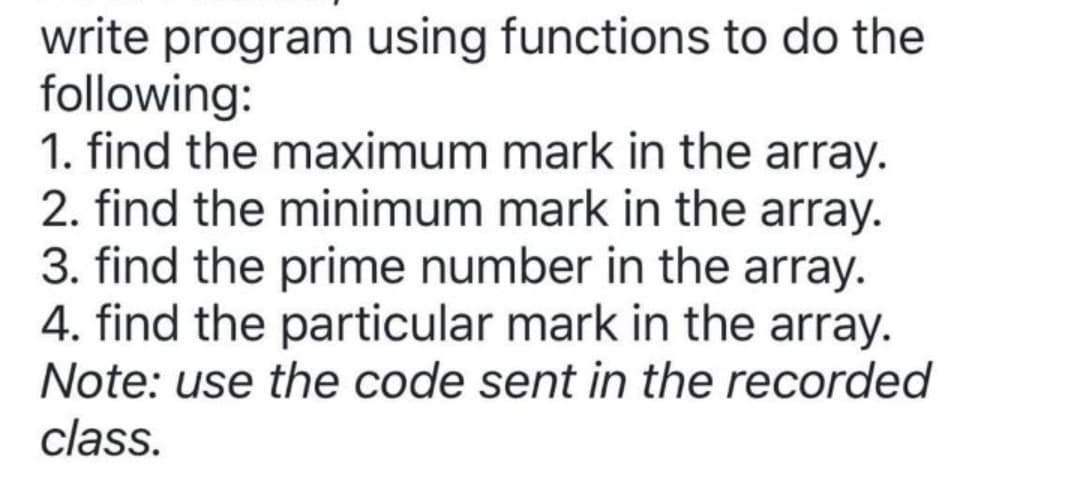 write program using functions to do the
following:
1. find the maximum mark in the array.
2. find the minimum mark in the array.
3. find the prime number in the array.
4. find the particular mark in the array.
Note: use the code sent in the recorded
class.
