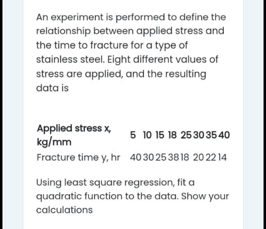 An experiment is performed to define the
relationship between applied stress and
the time to fracture for a type of
stainless steel. Eight different values of
stress are applied, and the resulting
data is
Applied stress x,
kg/mm
5 10 15 18 2530 35 40
Fracture time y, hr 4030 2538 18 20 22 14
Using least square regression, fit a
quadratic function to the data. Show your
calculations
