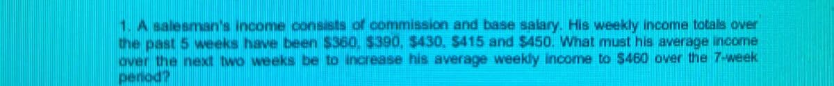 1. A salesman's income consists of commission and base salary. His weekly income totals over
the past 5 weeks have been $360. $390, $430, $415 and $450. What must his average income
over the next two weeks be to increase his average weekly income to $460 over the 7-week
perod?
