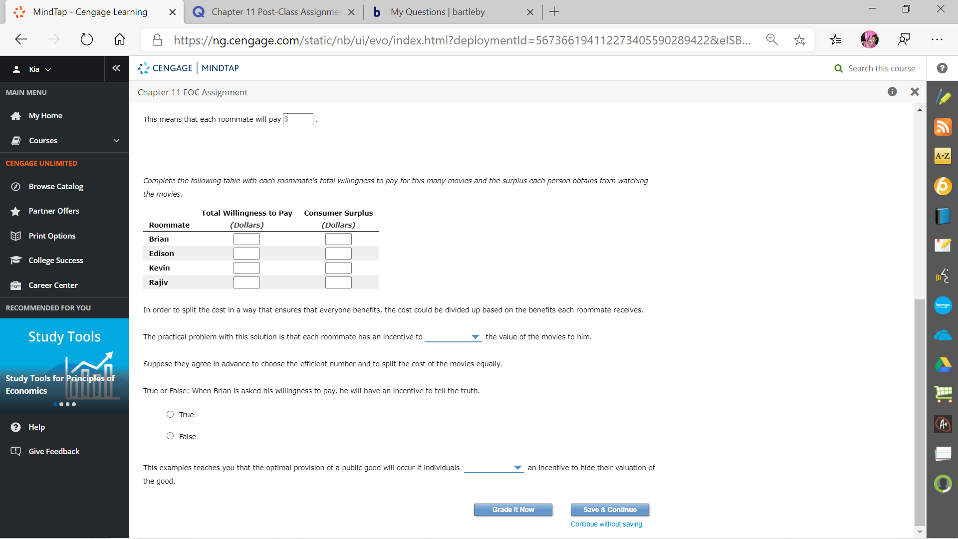 MindTap - Cengage Learning
Chapter 11 Post-Class Assignmer X
b My Questions | bartleby
A https://ng.cengage.com/static/nb/ui/evo/index.html?deploymentld=567366194112273405590289422&elS.
: Kia v
CENGAGE MINDTAP
Q Search this course
MAIN MENU
Chapter 11 EOC Assignment
A My Home
This means that each roommate will pay $
E Courses
A-Z
CENGAGE UNLIMITED
Complete the following table with each roommate's total willingness to pay for this many movies and the surplus each person obtains from watching
O Browse Catalog
the movies.
Partner Offers
Total Willingness to Pay
Consumer Surplus
Roommate
(Dollars)
(Dollars)
EE Print Options
Brian
Edison
- College Success
Kevin
Career Center
Rajiv
bongo
RECOMMENDED FOR YOU
In order to split the cost in a way that ensures that everyone benefits, the cost could be divided up based on the benefits each roommate receives.
Study Tools
The practical problem with this solution is that each roommate has an incentive to
the value of the movies to him.
Suppose they agree in advance to choose the efficient number and to split the cost of the movies equally.
Study Tools for Principles of
Economics
True or False: When Brian is asked his willingness to pay, he will have an incentive to tell the truth.
O True
О Нelp
Q Give Feedback
This examples teaches you that the optimal provision of a public good will occur if individuals
an incentive to hide their valuation of
the good.
Grade It Now
Save & Continue
Continue without saving
