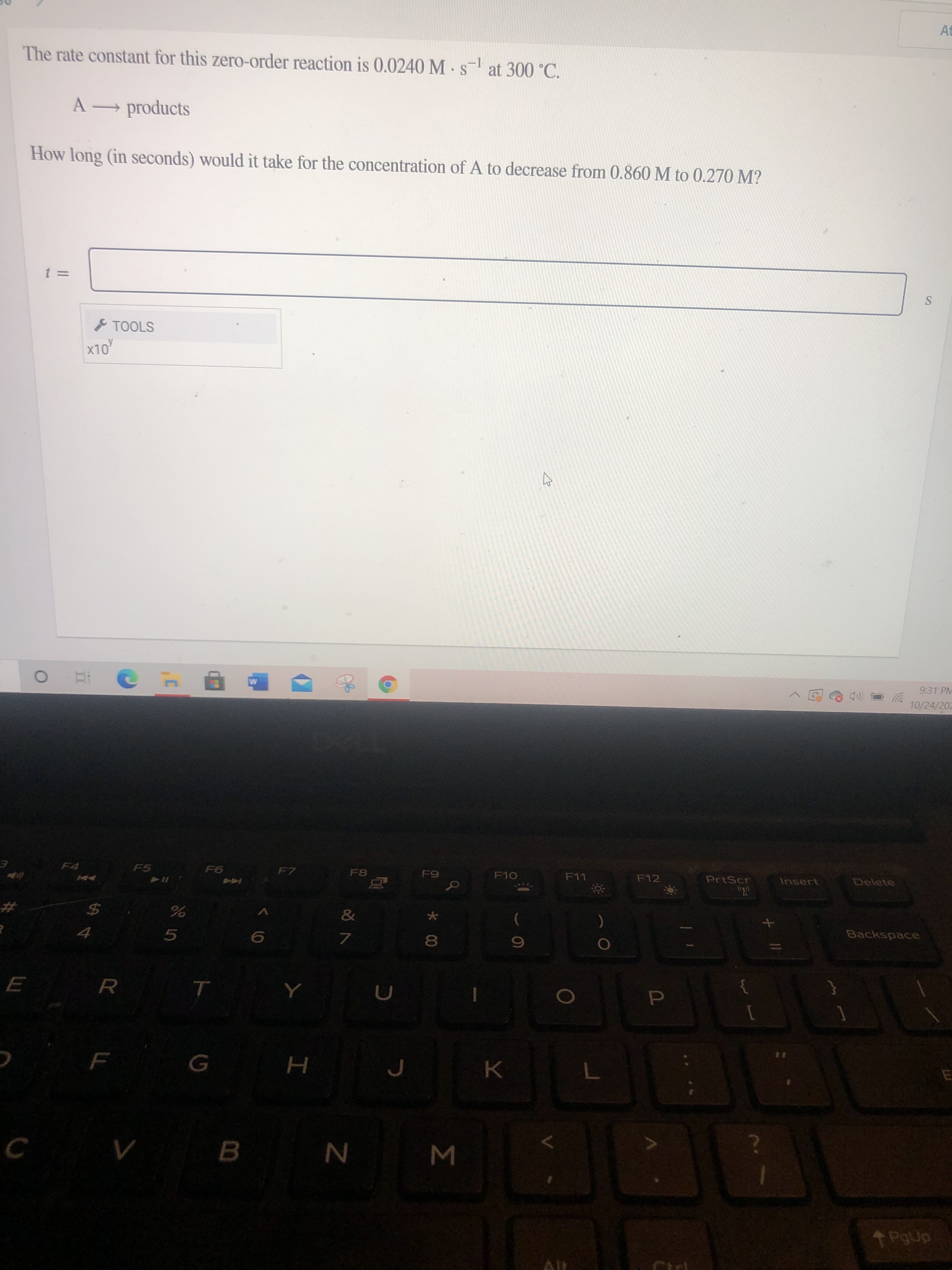 Σ
* CO
ト
At
The rate constant for this zero-order reaction is 0.0240 M s at 300 °C.
-1
A products
How long (in seconds) would it take for the concentration of A to decrease from 0.860 M to 0.270 M?
TOOLS
OLX
9:31 PM
10/24/202
F4
F5
F7
F8
F11
F12
PrtScr
Insert
Delete
9
&
Backspace
R
B.
T PgUp
Alt
