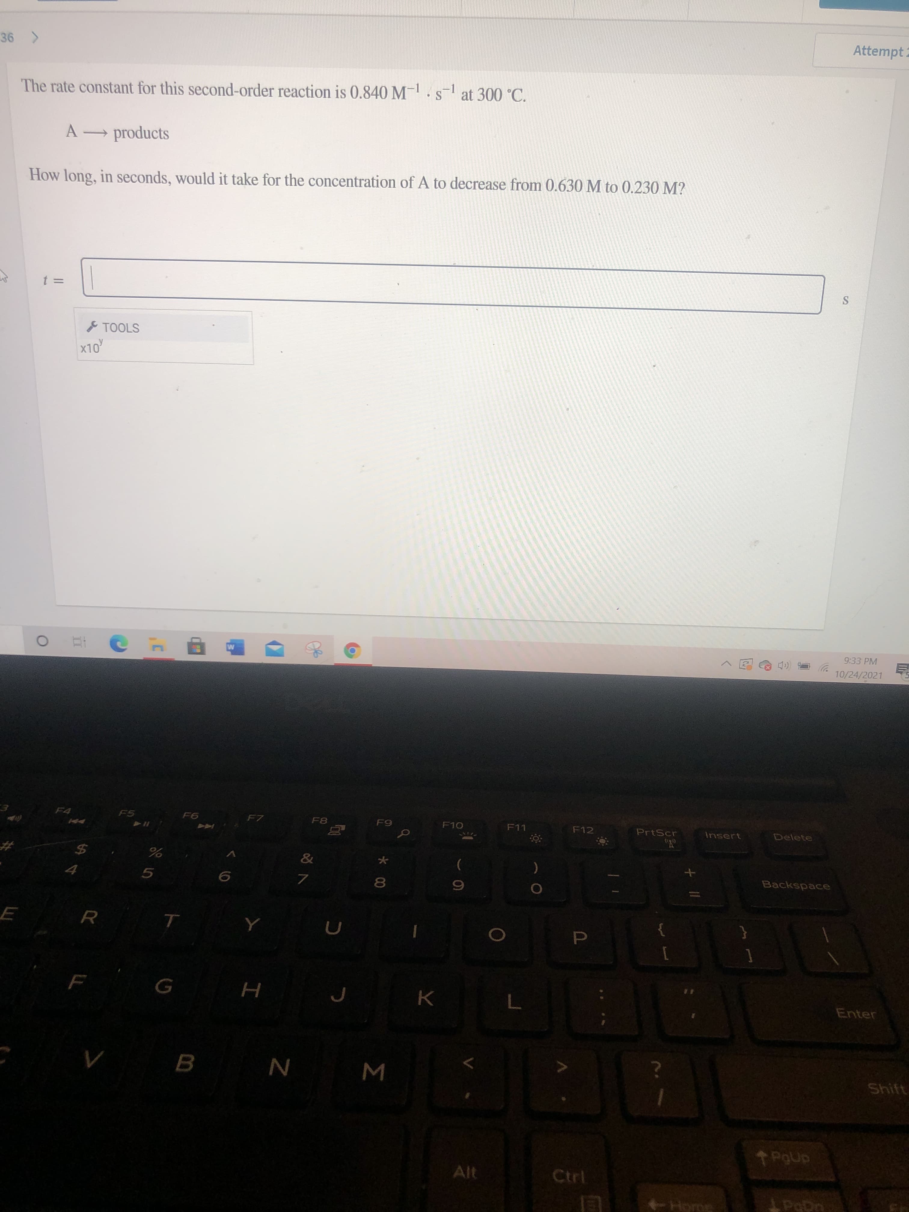 P
* 00
Attempt 2
The rate constant for this second-order reaction is 0.840 M-.s at 300 °C.
-1
S
A products
How long, in seconds, would it take for the concentration of A to decrease from 0.630 M to 0.230 M?
& TOOLS
x10
OLX
9:33 PM
10/24/2021
F7
F10
F12
PrtScr
Insert
Delete
&
24
Backspace
5.
R
Enter
K.
B.
Shift
W N
Alt
Ctrl
