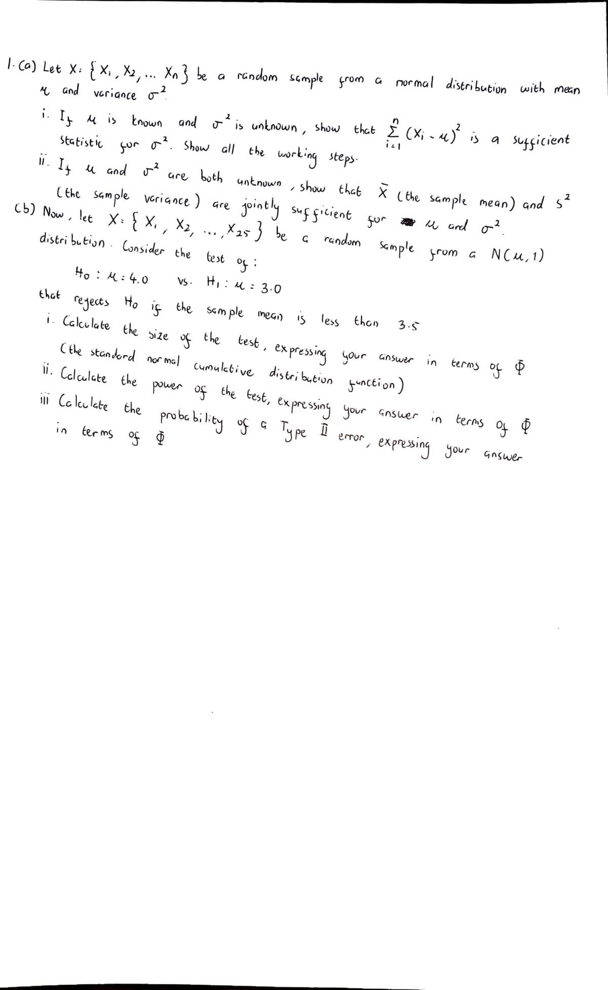 normal distribution with mean
1.ca) Let X: { X,, X2,... Xn} be a rindom sample grom a
e and variance o
in
i. I u is tnown and o is untnown, show that i (X; - «)
gur o. Show all the working steps.
Statistic
2
". I u and o?
are both untnown
show that X ( the sample mean) and S
( the sample veriance) are
X2,
distri bution. Consider the
jointly sug gicient
X25} be a random Sample from a NCu, 1)
gur u urd o?
u cind o?
(b) Now, let X:} X,
from a NCu,1)
...
te st
of :
Ho : M:4.0
VS. Hi: M: 3.0
that
regects
Ho
iç the sam ple mean is less thon
3.5
i. Calculate the size
the
test , your answer in
of
C the standord nor mal cumulative distribution
ex pressing
of $
terms
functi on)
ii. Colculate the power of
the test, ex pressing your Gnsuer
ini Caleulate the probability of
ype i
error
expressing your Gnswer
in ter ms of D
