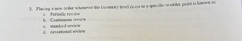 5. Placing a new order whenever the inventory level drops to a specific re-order point is known as
a. Periodic review
b. Continuous review
c. standard review
d. deviational review