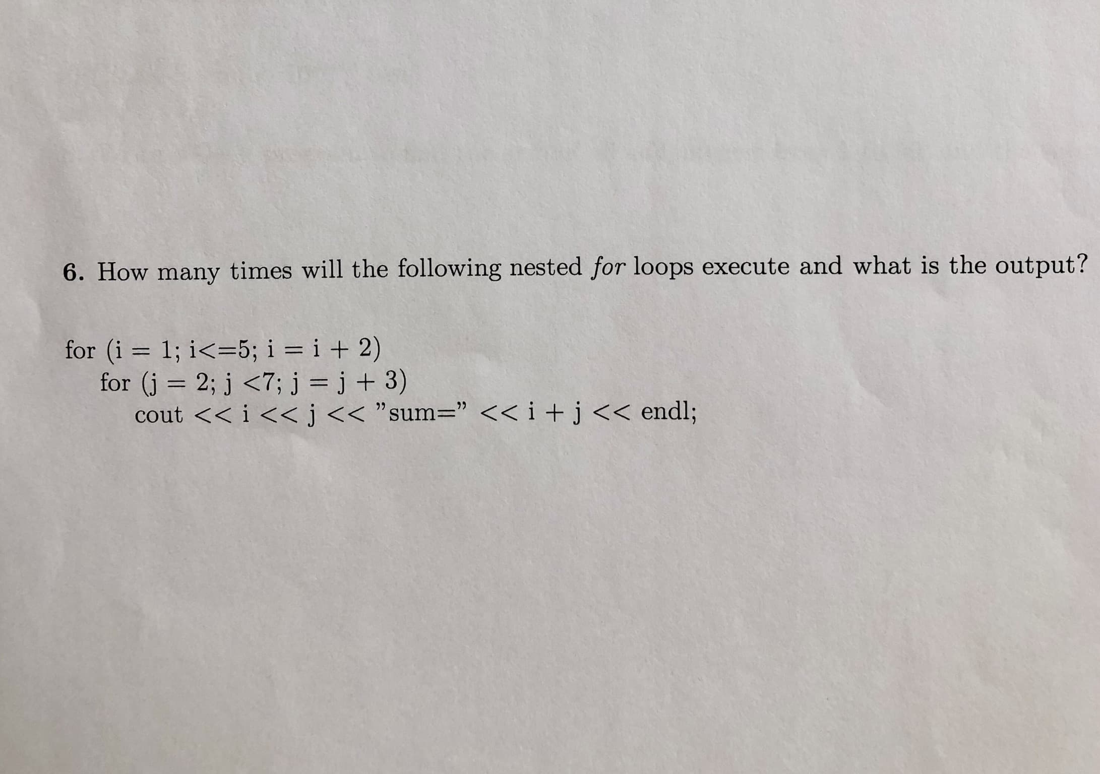 6. How many times will the following nested for loops execute and what is the output?
for (i 1; i<5; i = i + 2)
for (j 2; j <7; j = j + 3)
cout <<i <<j <<"sum=" << i +j << endl;
