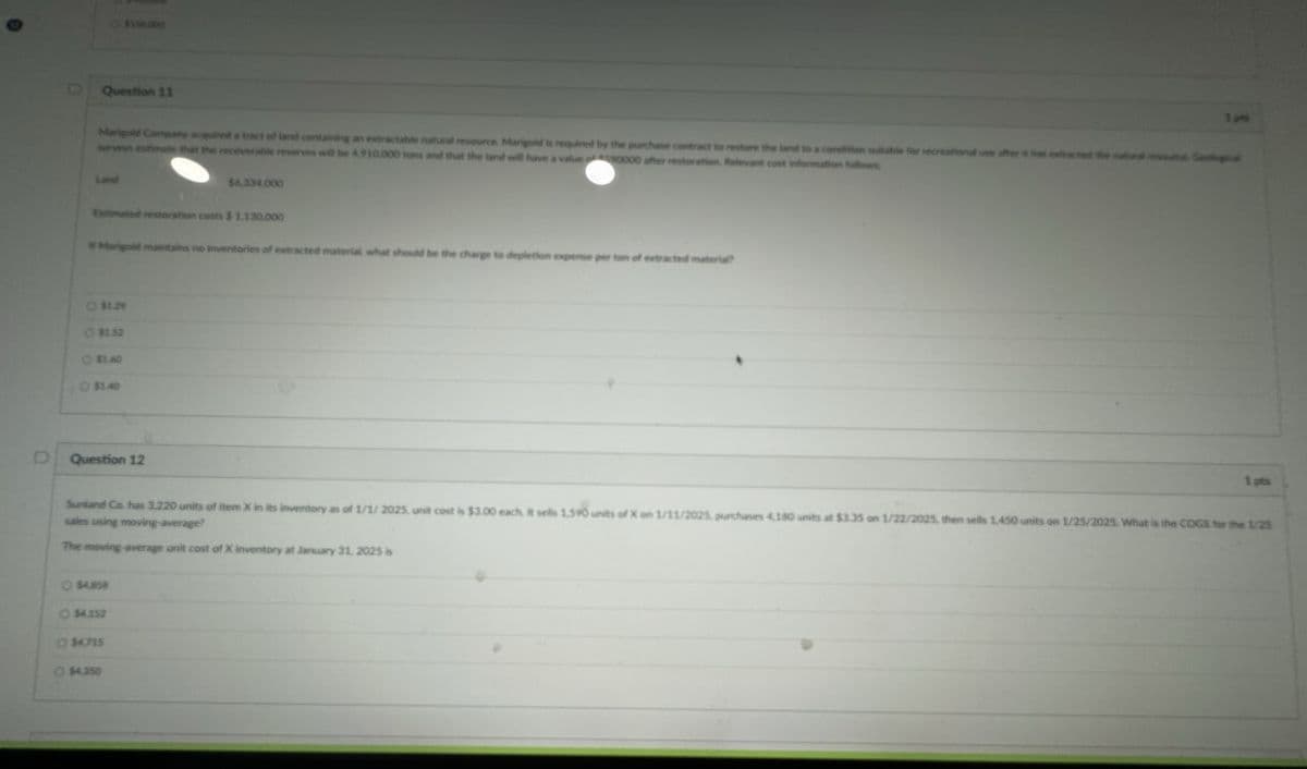 $156,000
DQuestion 11
Marigold Company acquired a tract of land containing an extractable natural resource. Marigold is required by the purchase contract to restore the land to a condition suitable for recreational use after has extracted the
wrveys estimate that the recoverable reserves will be 4,910.000 tons and that the land will have a value 0000 after restoration, Relevant cost information follows
Geologic
$6,334,000
Estimated restoration costs $ 1.130,000
Marigold maintains no inventories of extracted material what should be the charge to depletion expense per
of extracted material?
Ⓒ $1.29
$1.52
$1.60
Ⓒ $1.40
Question 12
1 pts
Sunland Co. has 3.220 units of item X in its inventory as of 1/1/2025. unit cost is $3.00 each. It sells 1.590 units of X on 1/11/2025, purchases 4.180 units at $3.35 on 1/22/2025, then sells 1,450 units on 1/25/2025. What is the COGS for the 1/25
sales using moving average?
The moving average unit cost of X inventory at January 31, 2025 is
$4858
$4.252
Ⓒ $4.715
Ⓒ $4.350