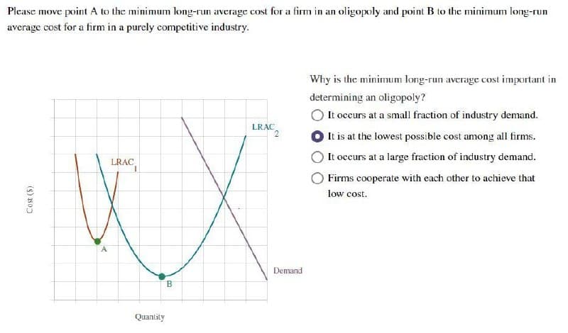 Cost (5)
Please move point A to the minimum long-run average cost for a firm in an oligopoly and point B to the minimum long-run
average cost for a firm in a purely competitive industry.
LRAC
LRAC
исх
A
B
Demand
Why is the minimum long-run average cost important in
determining an oligopoly?
It occurs at a small fraction of industry demand.
It is at the lowest possible cost among all firms.
It occurs at a large fraction of industry demand.
Firms cooperate with each other to achieve that
low cost.
Quantity