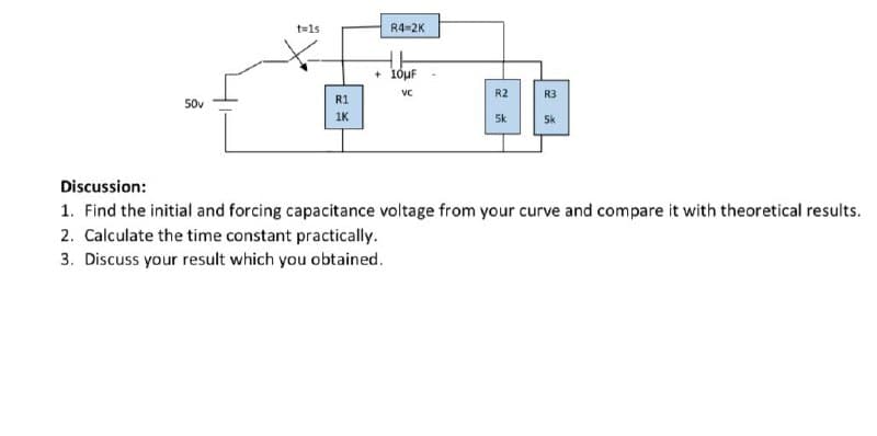 t=1s
R4=2K
+ 1óuF
VC
R2
R3
50v
R1
1K
5k
Sk
Discussion:
1. Find the initial and forcing capacitance voltage from your curve and compare it with theoretical results.
2. Calculate the time constant practically.
3. Discuss your result which you obtained.
