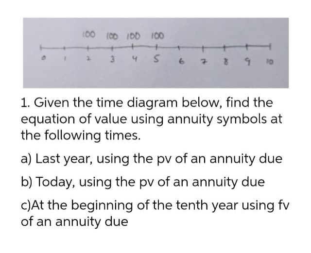 100
(00 I00 100
3 4 S 67 8 9 10
1. Given the time diagram below, find the
equation of value using annuity symbols at
the following times.
a) Last year, using the pv of an annuity due
b) Today, using the pv of an annuity due
C)At the beginning of the tenth year using fv
of an annuity due
