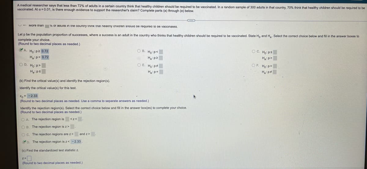 A medical researcher says that less than 72% of adults in a certain country think that healthy children should be required to be vaccinated. In a random sample of 300 adults in that country, 70% think that healthy children should be required to be
vaccinated. At a = 0.01, is there enough evidence to support the researcher's claim? Complete parts (a) through (e) below.
G
More than % or aquits in the country think that neartny cniaren snouia de required to be vaccinated.
Let p be the population proportion of successes, where a success is an adult in the country who thinks that healthy children should be required to be vaccinated. State Ho and H₂. Select the correct choice below and fill in the answer boxes to
complete your choice.
(Round to two decimal places as needed.)
A. Ho: p² 0.72
OC. Ho: ps
OB. Ho: P<
H₂:pz
H₂: p< 0.72
H₂:p>
Of Hop
OD. Ho:p>
H₂:ps
OE. Ho: P
H₂: p=
(b) Find the critical value(s) and identify the rejection region(s).
Identify the critical value(s) for this test.
= -2.33
(Round to two decimal places as needed. Use a comma to separate answers as needed.)
Identify the rejection region(s). Select the correct choice below and fill in the answer box(es) to complete your choice.
(Round to two decimal places as needed.)
OA. The rejection region is <<< .
OB. The rejection region is z>
and z>.
OC. The rejection regions are z<
D. The rejection region is z< -2.33
(c) Find the standardized test statistic z.
(Round to two decimal places as needed.)
H₂:p*