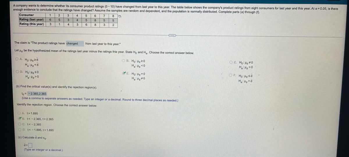 A company wants to determine whether its consumer product ratings (0-10) have changed from last year to this year. The table below shows the company's product ratings from eight consumers for last year and this year. At a = 0.05, is there
enough evidence to conclude that the ratings have changed? Assume the samples are random and dependent, and the population is normally distributed. Complete parts (a) through (f).
Consumer
1
2
3
4
5
6
7
8
6
5
3
4
5
8
5
5
Rating (last year)
Rating (this year)
3
1
4
3
6
8
3
2
The claim is "The product ratings have changed
from last year to this year."
Let Hd be the hypothesized mean of the ratings last year minus the ratings this year. State Ho and H₂. Choose the correct answer below.
OA. Ho: Hozd
OC. Ho: Hd #0
OB. Ho: Hd 20
Ha: Hd <0
H₂H<d
Ha: Hd=0
OD. Ho: Ha 50
VE. Ho: Hd=0
Ha: Hd *0
Ha: Hd>0
OẸ Hoi Hy sở
Ha: Had
(b) Find the critical value(s) and identify the rejection region(s).
to-2.365,2.365
(Use a comma to separate answers as needed. Type an integer or a decimal. Round to three decimal places as needed.)
Identify the rejection region. Choose the correct answer below.
A. t>1.895
B. t<-2.365, t> 2.365
OC. t<-2.365
OD. t<-1.895, 1>1.895
(c) Calculated and s-
d=
(Type an integer or a decimal.)